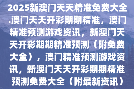 2025新澳門(mén)精準(zhǔn)免費(fèi)大全，澳門(mén)最新精準(zhǔn)免費(fèi)資料大全（2025版）